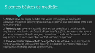 5 pontos básicos de medição:
1. Alcance: deve ser capaz de lidar com várias tecnologias. A maioria dos
aplicativos modernos contém vários idiomas e sistemas que são ligados entre si de
forma complexa.
2. Profundidade: deve ser capaz de gerar mapas completos e detalhados da
arquitetura do aplicativo do Graphical User Interface (GUI), ferramenta de captura,
processamento e análise de imagem, para o banco de dados. Sem essa detalhada
arquitetura, seria impossível obter contextualização da aplicação.
3. Tornar o conhecimento explícito de engenharia de software: deve ser capaz de
verificar a aplicação inteira contra centenas de padrões de implementação que
codificam as melhores práticas de engenharia.
 