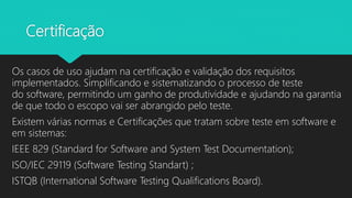 Certificação
Os casos de uso ajudam na certificação e validação dos requisitos
implementados. Simplificando e sistematizando o processo de teste
do software, permitindo um ganho de produtividade e ajudando na garantia
de que todo o escopo vai ser abrangido pelo teste.
Existem várias normas e Certificações que tratam sobre teste em software e
em sistemas:
IEEE 829 (Standard for Software and System Test Documentation);
ISO/IEC 29119 (Software Testing Standart) ;
ISTQB (International Software Testing Qualifications Board).
 