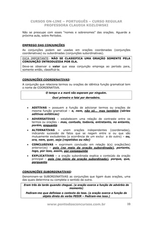 CURSOS ON-LINE – PORTUGUÊS – CURSO REGULAR
             PROFESSORA CLAUDIA KOZLOWSKI

Não se preocupe com esses “nomes e sobrenomes” das orações. Aguarde a
próxima aula, sobre Períodos.


EMPREGO DAS CONJUNÇÕES
As conjunções podem ser usadas em orações coordenadas (conjunções
coordenativas) ou subordinadas (conjunções subordinativas).
DICA IMPORTANTE: NÃO SE CLASSIFICA UMA ORAÇÃO SOMENTE PELA
CONJUNÇÃO INTRODUZIDA POR ELA.
Deve-se observar o valor que essa conjunção emprega ao período para,
somente então, classificá-la.


CONJUNÇÕES COORDENATIVAS:
A conjunção que relaciona termos ou orações de idêntica função gramatical tem
o nome de COORDENATIVA.
                O tempo e a maré não esperam por ninguém.
                     Ouvi primeiro e falai por derradeiro.


   •   ADITIVAS – possuem a função de adicionar termos ou orações de
       mesma função gramatical – e, nem, não só... mas também (séries
       aditivas enfáticas)
   •   ADVERSATIVAS – estabelecem uma relação de contraste entre os
       termos ou orações – mas, contudo, todavia, entretanto, no entanto,
       porém, enquanto
   •   ALTERNATIVAS – unem orações independentes (coordenadas),
       indicando sucessão de fatos que se negam entre si ou que são
       mutuamente excludentes (a ocorrência de um exclui a do outro) – ou,
       ora, nem, quer, seja (repetidos ou não)
   •   CONCLUSIVAS – exprimem conclusão em relação à(s) oração(ões)
       anterior(es) – pois (no meio da oração subordinada), portanto,
       logo, por isso, assim, por conseguinte
   •   EXPLICATIVAS – a oração subordinada explica o conteúdo da oração
       principal – pois (no início da oração subordinada), porque, que,
       porquanto


CONJUNÇÕES SUBORDINATIVAS:
Denominam-se SUBORDINATIVAS as conjunções que ligam duas orações, uma
das quais determina ou completa o sentido da outra.
 Eram três da tarde quando cheguei. (a oração exerce a função de advérbio de
                                momento)
  Pediram-me que definisse o contexto da tese. (a oração exerce a função de
             objeto direto do verbo PEDIR – Pediram-me isso.)


                 www.pontodosconcursos.com.br                                 10
 