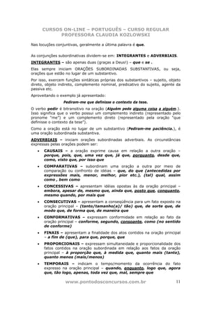 CURSOS ON-LINE – PORTUGUÊS – CURSO REGULAR
             PROFESSORA CLAUDIA KOZLOWSKI

Nas locuções conjuntivas, geralmente a última palavra é que.


As conjunções subordinativas dividem-se em: INTEGRANTES e ADVERBIAIS.
INTEGRANTES – são apenas duas (graças a Deus!) – que e se .
Elas sempre iniciam ORAÇÕES SUBORDINADAS SUBSTANTIVAS, ou seja,
orações que estão no lugar de um substantivo.
Por isso, exercem funções sintáticas próprias dos substantivos – sujeito, objeto
direto, objeto indireto, complemento nominal, predicativo do sujeito, agente da
passiva etc.
Aproveitando o exemplo já apresentado:
                 Pediram-me que definisse o contexto da tese.
O verbo pedir é bitransitivo na oração (Alguém pede alguma coisa a alguém.).
Isso significa que o verbo possui um complemento indireto (representado pelo
pronome “me”) e um complemento direto (representado pela oração “que
definisse o contexto da tese”).
Como a oração está no lugar de um substantivo (Pediram-me paciência.), é
uma oração subordinada substantiva.
ADVERBIAIS – iniciam orações subordinadas adverbiais. As circunstâncias
expressas pelas orações podem ser:
   •   CAUSAIS – a oração exprime causa em relação a outra oração –
       porque, pois, que, uma vez que, já que, porquanto, desde que,
       como, visto que, por isso que
   •   COMPARATIVAS – subordinam uma oração a outra por meio de
       comparação ou confronto de idéias – que, do que (antecedidas por
       expressões mais, menor, melhor, pior etc.), (tal) qual, assim
       como , bem como
   •   CONCESSIVAS – apresentam idéias opostas às da oração principal –
       embora, apesar de, mesmo que, ainda que, posto que, conquanto,
       mesmo quando, por mais que
   •   CONSECUTIVAS – apresentam a conseqüência para um fato exposto na
       oração principal – (tanto/tamanho(a)/ tão) que, de sorte que, de
       modo que, de forma que, de maneira que
   •   CONFORMATIVAS – expressam conformidade em relação ao fato da
       oração principal – conforme, segundo, consoante, como (no sentido
       de conforme)
   •   FINAIS – apresentam a finalidade dos atos contidos na oração principal
       – a fim de (que), para que, porque, que
   •   PROPORCIONAIS – expressam simultaneidade e proporcionalidade dos
       fatos contidos na oração subordinada em relação aos fatos da oração
       principal – à proporção que, à medida que, quanto mais (tanto),
       quanto menos (mais/menos)
   •   TEMPORAIS – indicam o tempo/momento da ocorrência do fato
       expresso na oração principal – quando, enquanto, logo que, agora
       que, tão logo, apenas, toda vez que, mal, sempre que

                  www.pontodosconcursos.com.br                               11
 