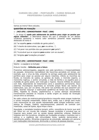 CURSOS ON-LINE – PORTUGUÊS – CURSO REGULAR
            PROFESSORA CLAUDIA KOZLOWSKI

                                                    TEMPORAIS

Vamos ao treino? Bons estudos.
QUESTÕES DE FIXAÇÃO
1 - (NCE UFRJ / ADMINISTRADOR PIAUÍ / 2006)
“...[a droga é] usada pelo adolescente da periferia para viajar ao paraíso por
alguns instantes”; a alternativa abaixo em que a utilização de um desses
vocábulos apresenta o mesmo valor semântico presente nesse segmento
destacado do texto é:
(A) “se espalha para a multidão de gente pobre”;
(B) “o bacilo da tuberculose, que, por via aérea...”;
(C) “irá parar nos pulmões dos que passarem por perto”;
(D) “é provável que se organize para acabar com as causas”;
(E) “dirigidos por fundações privadas”.


2 - (NCE UFRJ / ADMINISTRADOR PIAUÍ / 2006)
TEXTO – A SAÚDE E O FUTURO
Dráuzio Varella – Reflexões para o futuro
Ficaremos sobrecarregados, pagando caro pela ignorância e irresponsabilidade
do passado. Acharemos inacreditável não havermos percebido em tempo, por
exemplo, que o vírus da Aids, presente na seringa usada pelo adolescente da
periferia para viajar ao paraíso por alguns instantes, infecta as mocinhas da
favela, os travestis da cadeia, as garotas da boate, o meninão esperto, a
menininha ingênua, o senhor enrustido, a mãe de família e se espalha para a
multidão de gente pobre, sem instrução e higiene. Haverá milhões de pessoas
com Aids, dependendo de tratamentos caros e assistência permanente. Seus
sistemas imunológicos deprimidos se tornarão presas fáceis aos bacilos da
tuberculose, que, por via aérea, irão parar nos pulmões dos que passarem por
perto, fazendo ressurgir a tuberculose epidêmica do tempo dos nossos avós.
Sífilis, hepatite B, herpes, papilomavírus e outras doenças sexualmente
transmissíveis atacarão os incautos e darão origem ao avesso da revolução
sexual entre os sensatos.
No caldo urbano da miséria/sujeira/ignorância crescerão essas pragas modernas
e outras imergirão inesperadas. Estará claro, então, que o perigo será muito
mais imprevisível do que aquele representado pelas antigas endemias rurais:
doença de Chagas, malária, esquistossomose, passíveis de controle com
inseticidas, casas de tijolos, água limpa e farta.
Assustada, a sociedade brasileira tomará, enfim, consciência do horror que será
pôr filhos em um mundo tão inóspito. Nessas condições é provável que se
organize para acabar com as causas dessas epidemias urbanas. Modernos
hospitais sem fins lucrativos, dirigidos por fundações privadas e mantidos com o
esforço e a vigilância das comunidades locais, poderão democratizar o
atendimento público. Eficientes programas de prevenção, aplicados em parceria
com instituições internacionais, diminuirão o número de pessoas doentes.

                   www.pontodosconcursos.com.br                              13
 