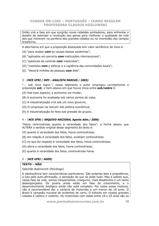 CURSOS ON-LINE – PORTUGUÊS – CURSO REGULAR
            PROFESSORA CLAUDIA KOZLOWSKI

Então virá a fase em que surgirão novos rebeldes sonhadores, para enfrentar o
desafio de estender a revolução dos genes para melhorar a qualidade de vida
dos que morarem na periferia das grandes cidades ou na imensidão dos campos
brasileiros.
A alternativa em que a preposição destacada tem valor semântico de meio é:
(A) “para acabar com as causas dessas epidemias”;
(B) “aplicados em parceria com instituições internacionais”;
(C) “passíveis de controle com inseticidas”;
(D) “mantidos com o esforço e a vigilância das comunidades locais”;
(E) “Haverá milhões de pessoas com Aids”.


3 - (NCE UFRJ / INPI - ANALISTA MARCAS / 2005)
“... sob novo signo.”; nesse segmento o autor empregou corretamente a
preposição sob; o item abaixo em que houve troca entre sob/sobre é:
(A) Sob esse aspecto, a economia vai mudar;
(B) A economia foi analisada sob vários pontos de vista;
(C) A industrialização virá sob um novo governo;
(D) O congresso vai discutir sob política econômica;
(E) A industrialização foi feita sob pressão de grupos.


4 – (NCE UFRJ / ARQUIVO NACIONAL Agente Adm./ 2006)
“Havia controvérsias quanto à veracidade dos fatos”; a forma abaixo que
ALTERA o sentido original desse segmento do texto é:
(A) quanto à veracidade dos fatos, havia controvérsias;
(B) em relação à veracidade dos fatos, existiam controvérsias;
(C) no que diz respeito à veracidade dos fatos, havia controvérsias;
(D) afora a veracidade dos fatos, havia controvérsias;
(E) quanto à veracidade dos fatos, controvérsias havia.


5 - (NCE UFRJ / AGER)
TEXTO – NÃO
Salomão Rabinovich (Psicólogo)
A adolescência tem características particulares. São próprias dela a prepotência,
a luta pela auto-afirmação, a sensação de que se pode tudo. Mas é sabido que,
nessa fase da vida, somos inexperientes, inseguros, mais desatentos e um tanto
desengonçados. Os jovens ainda estão em fase de crescimento, e o
desenvolvimento biológico ainda não está completo. Por todos esses motivos,
não é recomendável dar a carteira de motorista a um menor de 18 anos. O
Brasil é campeão mundial de acidentes de carro. O trânsito em nossas grandes
cidades é caótico e violento. Os motoristas com idade entre 18 e 25 anos são os

                   www.pontodosconcursos.com.br                               14
 