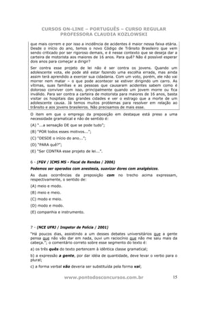 CURSOS ON-LINE – PORTUGUÊS – CURSO REGULAR
            PROFESSORA CLAUDIA KOZLOWSKI

que mais correm e por isso a incidência de acidentes é maior nessa faixa etária.
Desde o início do ano, temos o novo Código de Trânsito Brasileiro que vem
sendo criticado por ser rigoroso demais, e é nesse contexto que se deseja dar a
carteira de motorista aos maiores de 16 anos. Para quê? Não é possível esperar
dois anos para começar a dirigir?
Ser contra esse projeto de lei não é ser contra os jovens. Quando um
adolescente vota, ele pode até estar fazendo uma escolha errada, mas ainda
assim terá aprendido a exercer sua cidadania. Com um voto, porém, ele não vai
morrer nem matar – o que pode acontecer se estiver dirigindo um carro. As
vítimas, suas famílias e as pessoas que causaram acidentes sabem como é
doloroso conviver com isso, principalmente quando um jovem morre ou fica
inválido. Para ser contra a carteira de motorista para maiores de 16 anos, basta
visitar os hospitais das grandes cidades e ver o estrago que a morte de um
adolescente causa. Já temos muitos problemas para resolver em relação ao
trânsito e aos jovens brasileiros. Não precisamos de mais esse.
O item em que o emprego da preposição em destaque está preso a uma
necessidade gramatical e não de sentido é:
(A) “...a sensação DE que se pode tudo”;
(B) “POR todos esses motivos...”;
(C) “DESDE o início do ano...”;
(D) “PARA quê?”;
(E) “Ser CONTRA esse projeto de lei...”.


6 - (FGV / ICMS MS - Fiscal de Rendas / 2006)
Podemos ser operados com anestesia, suavizar dores com analgésicos.
As duas ocorrências da preposição          com   no   trecho    acima   expressam,
respectivamente, o sentido de:
(A) meio e modo.
(B) meio e meio.
(C) modo e meio.
(D) modo e modo.
(E) companhia e instrumento.



7 - (NCE UFRJ / Inspetor de Polícia / 2001)
“Há poucos dias, assistindo a um desses debates universitários que a gente
pensa que não vão dar em nada, ouvi um raciocínio que não me saiu mais da
cabeça.”; o comentário correto sobre esse segmento do texto é:
a) os três quês do texto pertencem à idêntica classe gramatical;
b) a expressão a gente, por dar idéia de quantidade, deve levar o verbo para o
plural;
c) a forma verbal vão deveria ser substituída pela forma vai;


                   www.pontodosconcursos.com.br                                15
 