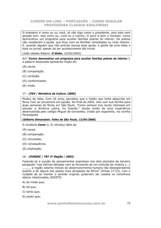 CURSOS ON-LINE – PORTUGUÊS – CURSO REGULAR
            PROFESSORA CLAUDIA KOZLOWSKI

O brasileiro é como eu ou você. Já não digo como o presidente, pois este nem
pecado tem, mas como eu, você ou o vizinho. O povo é bom e honesto. Como
demonstrou um programa para auxiliar famílias pobres do interior. Os pobres
não receberam a ajuda, que ficou com as famílias remediadas ou ricas mesmo.
E, quando alguém que não precisa recusa essa ajuda, a gente dá uma festa e
bota no jornal, apesar de ser acontecimento tão trivial.
(João Ubaldo Ribeiro. O Globo, 22/05/2005)
Em “Como demonstrou um programa para auxiliar famílias pobres do interior.”,
a palavra destacada apresenta noção de:
(A) causa.
(B) comparação.
(C) condição.
(D) conformidade.
(E) modo.


17 - (FGV / Ministério da Cultura /2006)
Mudou de idéia. Com 26 anos, percebeu que o hobby que tinha adquirido em
Nova York se convertera em paixão. No final de 2004, veio com sua família para
duas semanas de férias em São Paulo. "Como sempre tive muito interesse em
estudar a América Latina, fui ficando." Soube então de uma experiência
desenvolvida pelo colégio Miguel de Cervantes, criado por espanhóis, na vizinha
Paraisópolis.
(Gilberto Dimenstein. Folha de São Paulo, 12/04/2006)
O vocábulo Como (L.3) introduz idéia de:
(A) causa.
(B) comparação.
(C) concessão.
(D) conseqüência.
(E) explicação.


18 - (FUNDEC / TRT 2ª Região / 2003)
Fazendo-se a junção de pensamentos expressos nos dois períodos do terceiro
parágrafo “nas últimas décadas vem se formando ali um cinturão de miséria (...)
_____ a região ostenta índices de desenvolvimento humano tão desesperadores
quanto o de alguns dos países mais atrasados da África” (linhas 17-23), com o
cuidado de se manter o sentido original, poderiam ser usados os conectivos
abaixo relacionados, EXCETO:
A) de modo que;
B) tal que;
C) tanto que;
D) posto que;

                    www.pontodosconcursos.com.br                            19
 