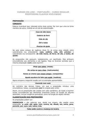 CURSOS ON-LINE – PORTUGUÊS – CURSO REGULAR
           PROFESSORA CLAUDIA KOZLOWSKI


PREPOSIÇÃO
CONCEITO
Palavra invariável que, colocada entre duas outras, faz com que uma se torne
membro da outra, criando-se um elo de subordinação.

                               Casa da mãe Joana

                                Cadeira de ferro

                                  Vida de cão

                                  Útil a todos

                                Preciso de ajuda

Na aula sobre sintaxe de regência (Aula 5), já vimos essa relação entre
subordinante (ou antecedente: casa, cadeira, vida, útil, preciso) e
subordinado (ou conseqüente: da mãe Joana, de ferro, de cão, a todos, de
ajuda)

As preposições não possuem, isoladamente, um significado. Elas atribuem
circunstâncias aos elementos a ela ligados. Veja os diversos sentidos que a
mesma preposição (com) pode exprimir:

                            Dirija com calma. (modo)

                   Ele cortou-se com a faca. (instrumento)

             Fomos ao cinema com nossos amigos. (companhia)

                Aquela escultura foi feita com argila. (matéria)
Agora compare a seguinte oração com os exemplos apresentados:
                              Concordo com você.
Ao contrário das demais frases, em que a preposição                introduz   uma
circunstância, nessa, a preposição com foi exigida pelo verbo.
Assim, ora as preposições são usadas com valor semântico, de modo a exprimir
certas circunstâncias aos elementos oracionais (como na função de adjunto
adverbial), ora por exigência gramatical, como na função de objeto indireto.
CLASSIFICAÇÃO DAS PREPOSIÇÕES
As preposições podem ser:
ESSENCIAIS – são palavras que, desde sua origem, são usadas como
preposição: a, ante, até, após, com, contra, de, desde, em, entre, para,
perante, por, sem, sob, sobre, trás.
                  Todos estão contra a mudança do horário.



                 www.pontodosconcursos.com.br                                   2
 