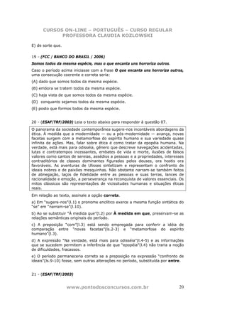 CURSOS ON-LINE – PORTUGUÊS – CURSO REGULAR
            PROFESSORA CLAUDIA KOZLOWSKI

E) de sorte que.


19 - (FCC / BANCO DO BRASIL / 2006)
Somos todos da mesma espécie, mas o que encanta uns horroriza outros.
Caso o período acima iniciasse com a frase O que encanta uns horroriza outros,
uma consecução coerente e correta seria:
(A) dado que somos todos da mesma espécie.
(B) embora se tratem todos da mesma espécie.
(C) haja vista de que somos todos da mesma espécie.
(D)) conquanto sejamos todos da mesma espécie.
(E) posto que formos todos da mesma espécie.


20 - (ESAF/TRF/2003) Leia o texto abaixo para responder à questão 07.
O panorama da sociedade contemporânea sugere-nos incontáveis abordagens da
ética. À medida que a modernidade — ou a pós-modernidade — avança, novas
facetas surgem com a metamorfose do espírito humano e sua variedade quase
infinita de ações. Mas, falar sobre ética é como tratar da epopéia humana. Na
verdade, está mais para odisséia, gênero que descreve navegações acidentadas,
lutas e contratempos incessantes, embates de vida e morte, ilusões de falsos
valores como cantos de sereias, assédios a pessoas e a propriedades, interesses
contraditórios de classes dominantes figuradas pelos deuses, ora hostis ora
favoráveis. As aventuras de Ulisses sintetizam e representam o confronto de
ideais nobres e de paixões mesquinhas. Não obstante narram-se também feitos
de abnegação, laços de fidelidade entre as pessoas e suas terras, lances de
racionalidade e emoção, a perseverança na reconquista de valores essenciais. Os
mitos clássicos são representações de vicissitudes humanas e situações éticas
reais.
Em relação ao texto, assinale a opção correta.
a) Em “sugere-nos”(l.1) o pronome enclítico exerce a mesma função sintática do
“se” em “narram-se”(l.10).
b) Ao se substituir “À medida que”(l.2) por À medida em que, preservam-se as
relações semânticas originais do período.
c) A preposição “com”(l.3) está sendo empregada para conferir a idéia de
comparação entre “novas facetas”(ls.2-3) e “metamorfose do espírito
humano”(l.3).
d) A expressão “Na verdade, está mais para odisséia”(l.4-5) e as informações
que se sucedem permitem a inferência de que “epopéia”(l.4) não traria a noção
de dificuldades, fracassos.
e) O período permaneceria correto se a preposição na expressão “confronto de
ideais”(ls.9-10) fosse, sem outras alterações no período, substituída por entre.


21 - (ESAF/TRF/2003)


                   www.pontodosconcursos.com.br                              20
 