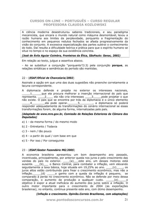 CURSOS ON-LINE – PORTUGUÊS – CURSO REGULAR
            PROFESSORA CLAUDIA KOZLOWSKI

A ciência moderna desestruturou saberes tradicionais, e seu paradigma
mecanicista, que encara o mundo natural como máquina desmontável, levou a
razão humana aos limites da perplexidade, porquanto a fragmentação do
conhecimento em pequenos redutos fechados se afasta progressivamente da
visão do conjunto. A excessiva especialização das partes subtrai o conhecimento
do todo. Daí resulta a dificuldade teórica e prática para que o espírito humano se
situe no tempo e no espaço da sua existência concreta.
(José de Ávila Aguiar Coimbra, Fronteiras da Ética, SãoPaulo: Senac, 2002)
Em relação ao texto, julgue a assertiva abaixo.
- Ao se substituir a conjunção “porquanto”(l.3) pela conjunção porque, as
relações sintáticas e semânticas do período são mantidas.


22 - (ESAF/Oficial de Chancelaria/2002)
Assinale a opção em que uma das duas sugestões não preenche corretamente a
lacuna correspondente.
A diplomacia defende e projeta no exterior os interesses nacionais,
_____1______que ela procura melhorar a inserção internacional do país que
representa. ____2____ ela não cria interesses ____3_____pode projetar o que
não existe. O país que se encontra por trás da diplomacia é o único elemento
_____4________ela pode operar.______5________, a diplomacia só poderá
responder adequadamente às transformações do cenário internacional se essas
transformações forem, de alguma forma, internalizadas pelo país.
(Adaptado de www.mre.gov.br, Comissão de Relações Exteriores da Câmara dos
Deputados)
a) 1 - da mesma forma / do mesmo modo
b) 2 - Entretanto / Todavia
c) 3 - nem / tão pouco
d) 4 - a partir do qual / com base em que
e) 5 - Por isso / Por conseguinte


23 - (ESAF/Gestor Fazendário MG/2005)
A economia brasileira apresentou um bom desempenho ano passado,
incentivada, principalmente, por anterior queda nos juros e pelo crescimento das
vendas do país no exterior. ____(a)___este ano, um desses motores está
ausente. ___(b)___ o Banco Central, para combater a inflação, vem elevando
seguidamente a taxa básica, hoje situada em 19,25% ao ano. ____(c)____, os
juros altos estão contribuindo para frear o crescimento econômico, mas não a
inflação._____(d) _____o ganho com a queda da inflação é pequeno, se
comparado à perda no crescimento econômico. Não se defende por meio dessa
comparação, o aumento da produção a qualquer custo. _____(e)_____o
objetivo é expor a atual ineficácia do aumento dos juros sobre a inflação. O
outro motor importante para o crescimento de 2004 (as exportações
brasileiras), no entanto, continua presente este ano, com ótimo desempenho.
           (Inflação e crescimento. Opinião.Correio Braziliense, com adaptações)

                   www.pontodosconcursos.com.br                                21
 