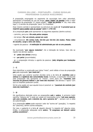 CURSOS ON-LINE – PORTUGUÊS – CURSO REGULAR
            PROFESSORA CLAUDIA KOZLOWSKI

A preposição empregada no segmento do enunciado tem valor adverbial,
apontando a finalidade do uso da droga: para “viajar” ao paraíso (note o valor
transitório da preposição “a” nessa oração – viajar ao paraíso = “vai, mas volta
logo”). O sentido da preposição “para” é a finalidade.
Esse mesmo sentido é apresentado na estrutura da opção d: “é provável que se
organize para acabar com as causas” (para = a fim de)
Já a preposição por pode apresentar os seguintes aspectos (dentre outros):
- caminho, percurso: Ele anda pelos campos.
- de tempo: Por um minuto, pensei em você.
- circunstancial: Ele contou tudo, tim-tim por tim-tim (de modo). Pelas mãos
do escultor, surge a obra (de meio).
- agente da passiva - A instituição foi administrada por ela no ano passado.


Na expressão “por alguns instantes”, há a indicação de tempo. Isso não se
repete nas demais opções:
- b – pelas vias aéreas (meio);
- c – por perto (proximidade).
- e - a preposição introduz o agente da passiva: (são) dirigidos por fundações
privadas.


2–C
Para identificar a construção que indica “meio”, será válida a troca da preposição
por pela expressão “por meio de”.
Uma opção que poderia suscitar dúvidas seria a de letra d: mantidos com o
esforço e a vigilância das comunidades locais. Contudo, a expressão introduzida
pela preposição não apresenta os “meios”, como seria em “mantidas com
recursos do governo federal = por meio dos recursos”. Ela denota o “apoio” com
que os hospitais poderiam contar.
Só há uma opção em que aquela troca é possível: c - “passíveis de controle [por
meio de] inseticidas”.


3–D
Há significativa distinção entre as preposições sob e sobre. A primeira (sob)
significa “debaixo de” e pode ser usada em expressões como “sob esse aspecto,
sob uma condição, sob o domínio de, sob o governo de” – sempre com a idéia
de subordinação.
Já a preposição sobre pode exprimir valor de “acima de” (posição), “a respeito
de” (assunto), dentre outras acepções.
Por isso, o gabarito é a letra d: alguém discute “a respeito de” alguma coisa.
Então, a preposição adequada seria sobre: “O congresso vai discutir sobre
política econômica”.


                  www.pontodosconcursos.com.br                                 23
 