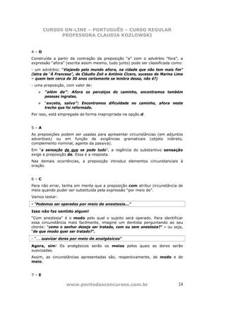 CURSOS ON-LINE – PORTUGUÊS – CURSO REGULAR
            PROFESSORA CLAUDIA KOZLOWSKI


4–D
Construída a partir da contração da preposição “a” com o advérbio “fora”, a
expressão “afora” (escrita assim mesmo, tudo junto) pode ser classificada como:
- um advérbio: “Viajando pelo mundo afora, na cidade que não tem mais fim”
(letra de “À Francesa”, de Cláudio Zoli e Antônio Cícero, sucesso de Marina Lima
– quem tem cerca de 30 anos certamente se lembra dessa, não é?)
- uma preposição, com valor de:
       “além de”: Afora os percalços do caminho, encontramos também
       pessoas ingratas.
       “exceto, salvo”: Encontramos dificuldade no caminho, afora neste
       trecho que foi reformado.
Por isso, está empregada de forma inapropriada na opção d.


5–A
As preposições podem ser usadas para apresentar circunstâncias (em adjuntos
adverbiais) ou em função de exigências gramaticais (objeto indireto,
complemento nominal, agente da passiva).
Em “a sensação de que se pode tudo”, a regência do substantivo sensação
exige a preposição de. Essa é a resposta.
Nas demais ocorrências, a preposição introduz elementos circunstanciais à
oração.


6–C
Para não errar, tenha em mente que a preposição com atribui circunstância de
meio quando puder ser substituída pela expressão “por meio de”.
Vamos testar:
- “Podemos ser operados por meio de anestesia...”
Isso não faz sentido algum!
“Com anestesia” é o modo pelo qual o sujeito será operado. Para identificar
essa circunstância mais facilmente, imagine um dentista perguntando ao seu
cliente: “como o senhor deseja ser tratado, com ou sem anestesia?” – ou seja,
“de que modo quer ser tratado?”.
- “... suavizar dores por meio de analgésicos”
Agora, sim! Os analgésicos serão os meios pelos quais as dores serão
suavizadas.
Assim, as circunstâncias apresentadas são, respectivamente, de modo e de
meio.


7–E

                  www.pontodosconcursos.com.br                               24
 