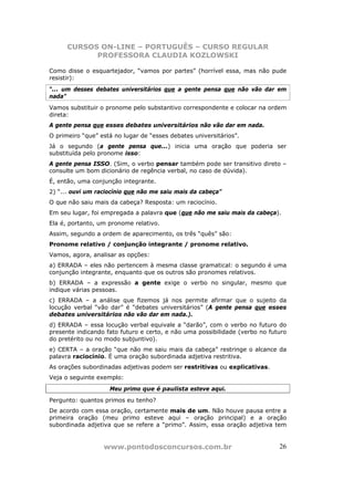 CURSOS ON-LINE – PORTUGUÊS – CURSO REGULAR
            PROFESSORA CLAUDIA KOZLOWSKI

Como disse o esquartejador, “vamos por partes” (horrível essa, mas não pude
resistir):
“... um desses debates universitários que a gente pensa que não vão dar em
nada”
Vamos substituir o pronome pelo substantivo correspondente e colocar na ordem
direta:
A gente pensa que esses debates universitários não vão dar em nada.
O primeiro “que” está no lugar de “esses debates universitários”.
Já o segundo (a gente pensa que...) inicia uma oração que poderia ser
substituída pelo pronome isso:
A gente pensa ISSO. (Sim, o verbo pensar também pode ser transitivo direto –
consulte um bom dicionário de regência verbal, no caso de dúvida).
É, então, uma conjunção integrante.
2) “... ouvi um raciocínio que não me saiu mais da cabeça”
O que não saiu mais da cabeça? Resposta: um raciocínio.
Em seu lugar, foi empregada a palavra que (que não me saiu mais da cabeça).
Ela é, portanto, um pronome relativo.
Assim, segundo a ordem de aparecimento, os três “quês” são:
Pronome relativo / conjunção integrante / pronome relativo.
Vamos, agora, analisar as opções:
a) ERRADA – eles não pertencem à mesma classe gramatical: o segundo é uma
conjunção integrante, enquanto que os outros são pronomes relativos.
b) ERRADA – a expressão a gente exige o verbo no singular, mesmo que
indique várias pessoas.
c) ERRADA – a análise que fizemos já nos permite afirmar que o sujeito da
locução verbal “vão dar” é “debates universitários” (A gente pensa que esses
debates universitários não vão dar em nada.).
d) ERRADA – essa locução verbal equivale a “darão”, com o verbo no futuro do
presente indicando fato futuro e certo, e não uma possibilidade (verbo no futuro
do pretérito ou no modo subjuntivo).
e) CERTA – a oração “que não me saiu mais da cabeça” restringe o alcance da
palavra raciocínio. É uma oração subordinada adjetiva restritiva.
As orações subordinadas adjetivas podem ser restritivas ou explicativas.
Veja o seguinte exemplo:
                    Meu primo que é paulista esteve aqui.
Pergunto: quantos primos eu tenho?
De acordo com essa oração, certamente mais de um. Não houve pausa entre a
primeira oração (meu primo esteve aqui – oração principal) e a oração
subordinada adjetiva que se refere a “primo”. Assim, essa oração adjetiva tem


                  www.pontodosconcursos.com.br                               26
 