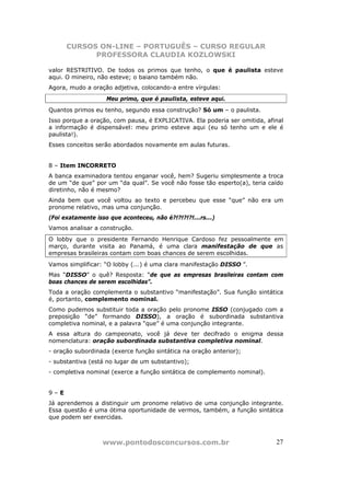 CURSOS ON-LINE – PORTUGUÊS – CURSO REGULAR
            PROFESSORA CLAUDIA KOZLOWSKI

valor RESTRITIVO. De todos os primos que tenho, o que é paulista esteve
aqui. O mineiro, não esteve; o baiano também não.
Agora, mudo a oração adjetiva, colocando-a entre vírgulas:
                    Meu primo, que é paulista, esteve aqui.
Quantos primos eu tenho, segundo essa construção? Só um – o paulista.
Isso porque a oração, com pausa, é EXPLICATIVA. Ela poderia ser omitida, afinal
a informação é dispensável: meu primo esteve aqui (eu só tenho um e ele é
paulista!).
Esses conceitos serão abordados novamente em aulas futuras.


8 – Item INCORRETO
A banca examinadora tentou enganar você, hem? Sugeriu simplesmente a troca
de um “de que” por um “da qual”. Se você não fosse tão esperto(a), teria caído
diretinho, não é mesmo?
Ainda bem que você voltou ao texto e percebeu que esse “que” não era um
pronome relativo, mas uma conjunção.
(Foi exatamente isso que aconteceu, não é?!?!?!?!...rs...)
Vamos analisar a construção.
O lobby que o presidente Fernando Henrique Cardoso fez pessoalmente em
março, durante visita ao Panamá, é uma clara manifestação de que as
empresas brasileiras contam com boas chances de serem escolhidas.
Vamos simplificar: “O lobby (...) é uma clara manifestação DISSO ”.
Mas “DISSO” o quê? Resposta: “de que as empresas brasileiras contam com
boas chances de serem escolhidas”.
Toda a oração complementa o substantivo “manifestação”. Sua função sintática
é, portanto, complemento nominal.
Como pudemos substituir toda a oração pelo pronome ISSO (conjugado com a
preposição “de” formando DISSO), a oração é subordinada substantiva
completiva nominal, e a palavra “que” é uma conjunção integrante.
A essa altura do campeonato, você já deve ter decifrado o enigma dessa
nomenclatura: oração subordinada substantiva completiva nominal.
- oração subordinada (exerce função sintática na oração anterior);
- substantiva (está no lugar de um substantivo);
- completiva nominal (exerce a função sintática de complemento nominal).


9–E
Já aprendemos a distinguir um pronome relativo de uma conjunção integrante.
Essa questão é uma ótima oportunidade de vermos, também, a função sintática
que podem ser exercidas.



                  www.pontodosconcursos.com.br                              27
 