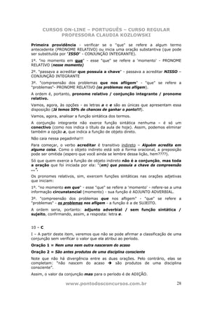 CURSOS ON-LINE – PORTUGUÊS – CURSO REGULAR
            PROFESSORA CLAUDIA KOZLOWSKI

Primeira providência - verificar se o "que" se refere a algum termo
antecedente (PRONOME RELATIVO) ou inicia uma oração substantiva (que pode
ser substituída por "ISSO" - CONJUNÇÃO INTEGRANTE).
1º. "no momento em que" - esse "que" se refere a 'momento' - PRONOME
RELATIVO (nesse momento)
2º. "passava a acreditar que possuía a chave" - passava a acreditar NISSO –
CONJUNÇÃO INTEGRANTE
3º. "compreensão dos problemas que nos afligem" - "que" se refere a
"problemas"- PRONOME RELATIVO (os problemas nos afligem).
A ordem é, portanto, pronome relativo / conjunção integrante / pronome
relativo.
Vamos, agora, às opções - as letras a e e são as únicas que apresentam essa
disposição (Já temos 50% de chances de ganhar o ponto!!!).
Vamos, agora, analisar a função sintática dos termos.
A conjunção integrante não exerce função sintática nenhuma – é só um
conectivo (como nos indica o título da aula de hoje). Assim, podemos eliminar
também a opção a, que indica a função de objeto direto.
Não caia nessa pegadinha!!!
Para começar, o verbo acreditar é transitivo indireto – Alguém acredita em
alguma coisa. Como o objeto indireto está sob a forma oracional, a preposição
pode ser omitida (espero que você ainda se lembre dessa lição, hem????).
Só que quem exerce a função de objeto indireto não é a conjunção, mas toda
a oração que foi iniciada por ela: “(em) que possuía a chave da compreensão
...”.
Os pronomes relativos, sim, exercem funções sintáticas nas orações adjetivas
que iniciam:
1º. "no momento em que" - esse "que" se refere a 'momento' - refere-se a uma
informação circunstancial (momento) - sua função é ADJUNTO ADVERBIAL.
3º. "compreensão dos problemas que nos afligem" - "que" se refere a
"problemas" - os problemas nos afligem - a função é a de SUJEITO.
A ordem seria, portanto: adjunto adverbial / sem função sintática /
sujeito, confirmando, assim, a resposta: letra e.


10 – C
I – A partir deste item, veremos que não se pode afirmar a classificação de uma
conjunção sem verificar o valor que ela atribui ao período.
Oração 1 = Nem uma nem outra nasceram do acaso
Oração 2 = São antes produtos de uma disciplina consciente
Note que não há divergência entre as duas orações. Pelo contrário, elas se
completam: “não nascem do acaso         são produtos de uma disciplina
consciente”.
Assim, o valor da conjunção mas para o período é de ADIÇÃO.

                  www.pontodosconcursos.com.br                              28
 