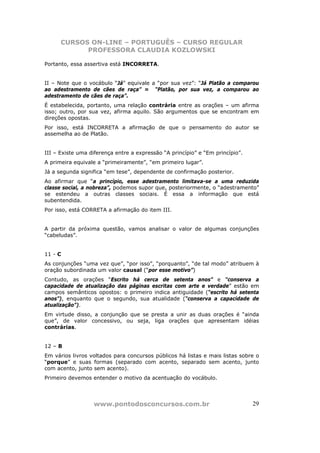 CURSOS ON-LINE – PORTUGUÊS – CURSO REGULAR
            PROFESSORA CLAUDIA KOZLOWSKI

Portanto, essa assertiva está INCORRETA.


II – Note que o vocábulo “Já” equivale a “por sua vez”: “Já Platão a comparou
ao adestramento de cães de raça” = “Platão, por sua vez, a comparou ao
adestramento de cães de raça”.
É estabelecida, portanto, uma relação contrária entre as orações – um afirma
isso; outro, por sua vez, afirma aquilo. São argumentos que se encontram em
direções opostas.
Por isso, está INCORRETA a afirmação de que o pensamento do autor se
assemelha ao de Platão.


III – Existe uma diferença entre a expressão “A princípio” e “Em princípio”.
A primeira equivale a “primeiramente”, “em primeiro lugar”.
Já a segunda significa “em tese”, dependente de confirmação posterior.
Ao afirmar que “a princípio, esse adestramento limitava-se a uma reduzida
classe social, a nobreza”, podemos supor que, posteriormente, o “adestramento”
se estendeu a outras classes sociais. É essa a informação que está
subentendida.
Por isso, está CORRETA a afirmação do item III.


A partir da próxima questão, vamos analisar o valor de algumas conjunções
“cabeludas”.


11 - C
As conjunções “uma vez que”, “por isso”, “porquanto”, “de tal modo” atribuem à
oração subordinada um valor causal (“por esse motivo”)
Contudo, as orações “Escrito há cerca de setenta anos” e “conserva a
capacidade de atualização das páginas escritas com arte e verdade” estão em
campos semânticos opostos: o primeiro indica antiguidade (“escrito há setenta
anos”), enquanto que o segundo, sua atualidade (“conserva a capacidade de
atualização”).
Em virtude disso, a conjunção que se presta a unir as duas orações é “ainda
que”, de valor concessivo, ou seja, liga orações que apresentam idéias
contrárias.


12 – B
Em vários livros voltados para concursos públicos há listas e mais listas sobre o
“porque” e suas formas (separado com acento, separado sem acento, junto
com acento, junto sem acento).
Primeiro devemos entender o motivo da acentuação do vocábulo.




                  www.pontodosconcursos.com.br                                 29
 