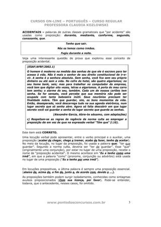 CURSOS ON-LINE – PORTUGUÊS – CURSO REGULAR
            PROFESSORA CLAUDIA KOZLOWSKI

ACIDENTAIS – palavras de outras classes gramaticais que “por acidente” são
usadas como preposição: durante, mediante, conforme, segundo,
consoante, que.
                                Tenho que sair.
                          Nós os temos como irmãos.
                            Fugiu durante a noite.
Veja uma interessante questão de prova que explorou esse conceito de
preposição acidental.

   (ESAF/AFRF/2002.1)
   O homem é moderno na medida das senhas de que ele é escravo para ter
   acesso à vida. Não é mais o senhor de seu direito constitucional de ir-e-
   vir. A senha é a senhora absoluta. Sem senha, você fica sem seu próprio
   dinheiro ou até sem a vida. No cofre do hotel, são quatro algarismos; no
   seu home bank, seis; mas para trabalhar no computador da empresa,
   você tem que digitar oito vezes, letras e algarismos. A porta do meu carro
   tem senha; o alarme do seu, também. Cada um de nossos cartões tem
   senha. Se for sensato, você percebe que sua memória não pode ser
   ocupada com tanta baboseira inútil. Seus neurônios precisam ter
   finalidade nobre. Têm que guardar, sim, os bons momentos da vida.
   Então, desesperado, você descarrega tudo na sua agenda eletrônica, num
   lugar secreto que só senha abre. Agora só falta descobrir em que lugar
   secreto você vai guardar a senha do lugar secreto que guarda as senhas.
                      (Alexandre Garcia, Abre-te sésamo, com adaptações)
   c) Respeitam-se as regras de regência da norma culta ao empregar a
   preposição de em vez de que na expressão verbal “Têm que” (l.10).


Este item está CORRETO.
Uma locução verbal pode apresentar, entre o verbo principal e o auxiliar, uma
preposição (acabei de chegar, chego a tremer, acabo de fazer, tenho de aceitar).
No meio da locução, no lugar da preposição, foi usada a palavra que: “ter que
guardar”. Segundo a norma culta, deveria ser “ter de guardar”. Esse “que”
(originalmente uma conjunção), por estar no lugar de uma preposição, recebe o
nome de “preposição acidental”. O mesmo acontece em “Eu a tenho como uma
irmã”, em que a palavra “como” (pronome, conjunção ou advérbio) está usada
no lugar de uma preposição (“Eu a tenho por uma irmã”).


Em locuções prepositivas, a última palavra é sempre uma preposição essencial.
(abaixo de, acima de, a fim de, junto a, de acordo com, devido a ...).
As preposições também podem surgir isoladamente, conhecidas como sintagmas
avulsos preposicionados (Com sua licença, por favor). Pode-se entender,
todavia, que o antecedente, nesses casos, foi omitido.




                  www.pontodosconcursos.com.br                                  3
 