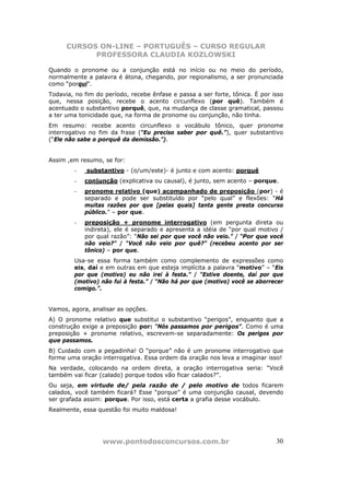 CURSOS ON-LINE – PORTUGUÊS – CURSO REGULAR
            PROFESSORA CLAUDIA KOZLOWSKI

Quando o pronome ou a conjunção está no início ou no meio do período,
normalmente a palavra é átona, chegando, por regionalismo, a ser pronunciada
como “porqui”.
Todavia, no fim do período, recebe ênfase e passa a ser forte, tônica. É por isso
que, nessa posição, recebe o acento circunflexo (por quê). Também é
acentuado o substantivo porquê, que, na mudança de classe gramatical, passou
a ter uma tonicidade que, na forma de pronome ou conjunção, não tinha.
Em resumo: recebe acento circunflexo o vocábulo tônico, quer pronome
interrogativo no fim da frase (“Eu preciso saber por quê.”), quer substantivo
(“Ele não sabe o porquê da demissão.”).


Assim ,em resumo, se for:
        -    substantivo - (o/um/este)- é junto e com acento: porquê
        -   conjunção (explicativa ou causal), é junto, sem acento – porque.
        -   pronome relativo (que) acompanhado de preposição (por) - é
            separado e pode ser substituído por “pelo qual” e flexões: “Há
            muitas razões por que [pelas quais] tanta gente presta concurso
            público.” – por que.
        -   preposição + pronome interrogativo (em pergunta direta ou
            indireta), ele é separado e apresenta a idéia de “por qual motivo /
            por qual razão”: “Não sei por que você não veio.” / “Por que você
            não veio?” / “Você não veio por quê?” (recebeu acento por ser
            tônico) – por que.
        Usa-se essa forma também como complemento de expressões como
        eis, daí e em outras em que esteja implícita a palavra “motivo” – “Eis
        por que (motivo) eu não irei à festa.” / “Estive doente, daí por que
        (motivo) não fui à festa.” / “Não há por que (motivo) você se aborrecer
        comigo.”.


Vamos, agora, analisar as opções.
A) O pronome relativo que substitui o substantivo “perigos”, enquanto que a
construção exige a preposição por: “Nós passamos por perigos”. Como é uma
preposição + pronome relativo, escrevem-se separadamente: Os perigos por
que passamos.
B) Cuidado com a pegadinha! O “porque” não é um pronome interrogativo que
forme uma oração interrogativa. Essa ordem da oração nos leva a imaginar isso!
Na verdade, colocando na ordem direta, a oração interrogativa seria: “Você
também vai ficar (calado) porque todos vão ficar calados?”.
Ou seja, em virtude de/ pela razão de / pelo motivo de todos ficarem
calados, você também ficará? Esse “porque” é uma conjunção causal, devendo
ser grafada assim: porque. Por isso, está certa a grafia desse vocábulo.
Realmente, essa questão foi muito maldosa!




                  www.pontodosconcursos.com.br                                30
 