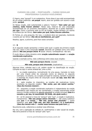 CURSOS ON-LINE – PORTUGUÊS – CURSO REGULAR
            PROFESSORA CLAUDIA KOZLOWSKI

C) Agora, esse “porquê” é um substantivo. Prova disso é que está acompanhado
de um artigo indefinido: um porquê. Assim, deve ser grafado com acento e tudo
junto: porquê.
D) Nessa oração, está subentendida a palavra “motivo”: “Sem saber por que
(motivo), todos ficaram atônitos”. Nesse caso, trata-se de uma preposição
acompanhada de um pronome interrogativo, devendo ter a grafia separada –
por que. Como o pronome está no fim da oração, recebe também um acento
circunflexo por ser tônico: Sem saber por quê, todos ficaram atônitos.
E) Temos, aí, uma pergunta. Por isso, o vocábulo deve ser separado, mantendo
o acento por ser tônico: Eles não se manifestaram, por quê?
Resolva, agora, a próxima, para fixar esses conceitos.


13 – B
A) A segunda oração apresenta o motivo pelo qual o sujeito da primeira oração
não saiu. Essa é uma conjunção causal, devendo ser grafada como uma única
palavra: Não saiu porque chovia  causa: chovia / conseqüência: não saiu.
É muito tênue a linha divisória entre oração subordinada causal e a oração
coordenada explicativa.
Usando o exemplo acima, note a diferença entre estas duas orações:
                      Não saiu porque chovia. (causal)
               Não saia, porque está chovendo. (explicativa)
Algumas dicas, colhidas aqui e ali, podem ajudar na classificação da oração.
Compilei-as aqui e vamos analisá-las, uma a uma:
     I - na oração explicativa, normalmente há uma pausa, marcada no texto
     por uma vírgula antes da conjunção (como se observa no segundo
     exemplo); no entanto, se a oração principal for extensa, também é possível
     o emprego da vírgula antes da conjunção causal (ou seja, essa dica não
     ajuda muito...);
     II - após orações no imperativo, as orações são explicativas (como
     aconteceu na segunda oração): “Não venha, pois não estarei sozinha.”
     (Essa dica funciona mesmo!);
     III - enquanto a oração coordenada explicativa é independente da oração
     assindética (até mesmo por ser coordenada), a oração subordinada causal
     exerce a função sintática de adjunto adverbial na oração principal (Esse é o
     conceito e, por isso, foi mencionado. No fundo, não ajuda muito.);
     IV - se for possível a troca do “porque” pelo “que”, a oração é explicativa.
     Comparemos: “Não saiu porque estava chovendo.” – não posso substituir
     pelo que = é causal. / “Não saia, porque está chovendo.” – posso
     substituir pelo que (“Não saia, que está chovendo”)         é explicativa.
     (Essa dica merece nota 7 – muitas vezes funciona mas pode furar...).
Na próxima aula, voltaremos a analisar essa diferença.
Por ora, com a aplicação do método IV, confirmamos o valor causal da oração.
Não seria possível a troca do “porque” pelo “que”.


                  www.pontodosconcursos.com.br                                31
 