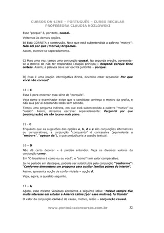 CURSOS ON-LINE – PORTUGUÊS – CURSO REGULAR
            PROFESSORA CLAUDIA KOZLOWSKI

Esse “porque” é, portanto, causal.
Voltemos às demais opções.
B) Está CORRETA a construção. Note que está subentendida a palavra “motivo”:
Não sei por que (motivo) brigamos.
Assim, escreve-se separadamente.


C) Mais uma vez, temos uma conjunção causal. Na segunda oração, apresenta-
se o motivo de não ter respondido (oração principal): Respondi porque tinha
certeza. Assim, a palavra deve ser escrita juntinha – porque.


D) Essa é uma oração interrogativa direta, devendo estar separado: Por que
você não correu?


14 – C
Essa é para encerrar essa série de “porquês”.
Veja como o examinador exige que o candidato conheça o motivo da grafia, e
não saia por aí decorando listas sem sentido.
Temos uma pergunta indireta, em que está subentendida a palavra “motivo” ou
“razão”. Assim, devemos escrever separadamente: Perguntei por que
(motivo/razão) ele não tocava mais piano.


15 - C
Enquanto que as sugestões das opções a, b, d e e são conjunções alternativas
ou comparativas, a conjunção “conquanto” é concessiva (equivalente a
“embora”, “apesar de”), o que prejudicaria a coesão textual.


16 – D
Não dá certo decorar – é preciso entender. Veja os diversos valores da
conjunção como.
Em “O brasileiro é como eu ou você”, o “como” tem valor comparativo.
Já no período em destaque, poderia ser substituída pela conjunção “conforme”:
“Conforme demonstrou um programa para auxiliar famílias pobres do interior”.
Assim, apresenta noção de conformidade – opção d.
Veja, agora, a questão seguinte.


17 – A
Agora, esse mesmo vocábulo apresenta a seguinte idéia: “Porque sempre tive
muito interesse em estudar a América Latina [por esse motivo], fui ficando”
O valor da conjunção como é de causa, motivo, razão – conjunção causal.


                  www.pontodosconcursos.com.br                            32
 