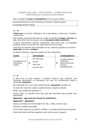 CURSOS ON-LINE – PORTUGUÊS – CURSO REGULAR
              PROFESSORA CLAUDIA KOZLOWSKI

Note a relação de causa e conseqüência entre as duas orações:
Causa     sempre tive muito interesse em estudar a América Latina
Conseqüência     fui ficando


18 – D
“Posto que” é uma das “cabeludas”. Ela é equivalente a “ainda que”, “embora”,
“mesmo que”.
Esta locução conjuntiva não pode ser usada no sentido de porque, visto que, ou
seja, não atribui valor de causa, mas de concessão (idéia contrária).
A banca examinadora explorou exatamente essa forma que, na linguagem
coloquial, tornou-se comum, sem obter abono da norma culta.
Trate logo de sublinhar essa expressão em seu material e guardar na memória –
posto que equivale a embora.
As demais atribuem à segunda oração um valor consecutivo:

CAUSA                    CONJUNÇÃO                        CONSEQÜÊNCIA
                         de modo que                      A região ostenta
Formação de um           tal que                          índices de
cinturão de                                               desenvolvimento
miséria                  tanto que                        humano
                         de sorte que                     desesperadores




19 - D
A idéia entre as duas orações é contrária. Deve-se usar, portanto, uma
conjunção adversativa ou concessiva. Por isso, foi corretamente usada a
conjunção conquanto.
Ela é parecida com a que vimos anteriormente: porquanto (questão 11)
As duas são raramente usadas e poderiam levar a alguma confusão.
Então, seus problemas acabaram!!!!
Vamos traçar um paralelo entre elas (que são parecidas) para guardar seus
significados:
Porquanto – por causa de (causal ou explicativa)
Conquanto – concessiva
Gostou do método de memorização? Ah, não... então, invente o seu!
Voltando à análise da questão.
O enunciado exige que se observe, também, a correção gramatical da proposta.
Estão incorretas as demais sugestões pelos motivos que se seguem.



                  www.pontodosconcursos.com.br                               33
 