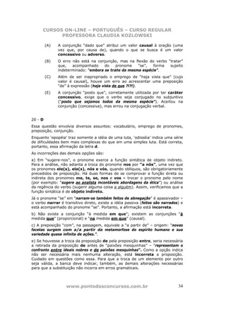 CURSOS ON-LINE – PORTUGUÊS – CURSO REGULAR
            PROFESSORA CLAUDIA KOZLOWSKI

         (A)   A conjunção “dado que” atribui um valor causal à oração (uma
               vez que, por causa de), quando o que se busca é um valor
               concessivo ou adverso.
         (B)   O erro não está na conjunção, mas na flexão do verbo “tratar”
               que,   acompanhado     do    pronome   “se”,  forma   sujeito
               indeterminado: “embora se trate da mesma espécie”.
         (C)   Além de ser inapropriado o emprego de “haja vista que” (cujo
               valor é causal), houve um erro ao acrescentar uma preposição
               “de” à expressão (haja vista de que ?!?!).
         (E)   A conjunção “posto que”, corretamente utilizada por ter caráter
               concessivo, exige que o verbo seja conjugado no subjuntivo
               (“posto que sejamos todos da mesma espécie”). Acertou na
               conjunção (concessiva), mas errou na conjugação verbal.


20 - D
Essa questão envolvia diversos assuntos: vocabulário, emprego de pronomes,
preposição, conjunção.
Enquanto ‘epopéia’ traz somente a idéia de uma luta, ‘odisséia’ indica uma série
de dificuldades bem mais complexas do que em uma simples luta. Está correta,
portanto, essa afirmação da letra d.
As incorreções das demais opções são:
a) Em “sugere-nos”, o pronome exerce a função sintática de objeto indireto.
Para a análise, não adianta a troca do pronome nos por “a nós”, uma vez que
os pronomes ele(s), ela(s), nós e vós, quando oblíquos, são obrigatoriamente
precedidos de preposição. Há duas formas de se comprovar a função direta ou
indireta dos pronomes me, te, se, nos e vos – trocar o pronome pelo nome
(por exemplo: “sugere ao analista incontáveis abordagens da ética”) ou análise
da regência do verbo (sugerir alguma coisa a alguém). Assim, verificamos que a
função sintática é de objeto indireto.
Já o pronome “se” em “narram-se também feitos de abnegação” é apassivador –
o verbo narrar é transitivo direto, existe a idéia passiva (feitos são narrados) e
está acompanhado do pronome “se”. Portanto, a afirmação está incorreta.
b) Não existe a conjunção “à medida em que”; existem as conjunções “à
medida que” (proporcional) e “na medida em que” (causal).
c) A preposição “com”, na passagem, equivale a “a partir de” – origem: “novas
facetas surgem com a/a partir da metamorfose do espírito humano e sua
variedade quase infinita de ações.”.
e) Se houvesse a troca da preposição de pela preposição entre, seria necessária
a retirada da preposição de antes de “paixões mesquinhas” – “representam o
confronto entre ideais nobres e de paixões mesquinhas”. Como a opção indica
não ser necessária mais nenhuma alteração, está incorreta a proposição.
Cuidado em questões como essa. Para que a troca de um elemento por outro
seja válida, a banca deve indicar, também, as demais alterações necessárias
para que a substituição não incorra em erros gramaticais.




                   www.pontodosconcursos.com.br                                34
 