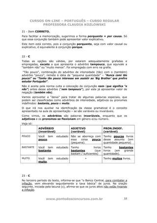 CURSOS ON-LINE – PORTUGUÊS – CURSO REGULAR
              PROFESSORA CLAUDIA KOZLOWSKI

21 - Item CORRETO.
Para facilitar a memorização, sugerimos a forma porquanto = por causa. Só
que essa conjunção também pode apresentar valor explicativo.
Este item está correto, pois a conjunção porquanto, seja com valor causal ou
explicativo, é equivalente à conjunção porque.


22 - C
Todas as opções são válidas, por estarem adequadamente grafadas e
empregadas, exceto a que apresenta o advérbio tampouco, que equivale a
“também não” ou “muito menos”. Foi empregado com erro na grafia.
 “Tão pouco”, combinação do advérbio de intensidade (tão) com o (também)
advérbio “pouco”, remete à idéia de “pequena quantidade” – “Nunca comi tão
pouco!” ou “Tenho tão pouco interesse em assistir ao ‘Big Brother’ que prefiro
estudar Português!”.
Não é aceita pela norma culta a colocação da conjunção nem (que significa “e
não”) antes desse advérbio (“nem tampouco”), por este já apresentar valor de
negação (também não).
Vamos aproveitar a “deixa” para tratar de algumas palavras especiais, que
podem ser classificadas como advérbios de intensidade, adjetivos ou pronomes
indefinidos: bastante, pouco e muito.
O que irá nos auxiliar na identificação da classe gramatical é o conceito
apresentado na aula de apresentação – se são variáveis ou invariáveis.
Como vimos, os advérbios são palavras invariáveis, enquanto que os
adjetivos e os pronomes se flexionam em gênero e/ou número.
Veja só:
            ADVÉRBIO                  ADJETIVO                   PRON.INDEF.
            (invariável)              (variável)                 (variável)
POUCO       Você tem       estudado   Não se aborreça com        Tenho poucos livros
            pouco.                    essa   coisa  pouca        desse assunto (em
                                      (pequena).                 quantidade pequena)
BASTANTE    Você tem       estudado   Tenho             livros   Tenho      bastantes
            bastante.                 bastantes          (que    livros  (em   grande
                                      bastam / suficientes)      quantidade).
MUITO       Você tem       estudado              -               Tenho muitos livros.
            muito.




23 - C
No terceiro período do texto, informa-se que “o Banco Central, para combater a
inflação, vem elevando seguidamente a taxa básica” de juros. Na oração
seguinte, iniciada pela lacuna (c), afirma-se que os juros altos não estão freando
a inflação.


                  www.pontodosconcursos.com.br                                 35
 