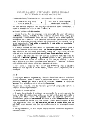 CURSOS ON-LINE – PORTUGUÊS – CURSO REGULAR
           PROFESSORA CLAUDIA KOZLOWSKI

Essas duas afirmações situam-se em campos semânticos opostos:

 O BC AUMENTA JUROS PARA                     OS JUROS ALTOS NÃO ESTÃO
                                     ≠
     FREAR A INFLAÇÃO                           FREANDO A INFLAÇÃO

Por isso, deve-se empregar uma conjunção adversativa, como “entretanto”. A
sugestão apresentada na opção c está CORRETA.
As demais opções estão incorretas.
a) Nessa lacuna, deve-se empregar uma conjunção de valor adversativo
(entretanto, todavia, contudo), e não a locução adverbial “haja vista”, que
corresponde a “considerando, tendo em vista”. Sobre a flexão desta expressão,
lembramos que o vocábulo “vista” permanece invariável, enquanto que o verbo
pode ficar no singular (acompanhado ou não de preposição) ou concordar com o
termo subseqüente (“Haja vista os resultados / Haja vista aos resultados /
Hajam vista os resultados”).
b) A oração iniciada por esta lacuna irá apresentar uma explicação para a
afirmação presente no período anterior (“um desses motores está ausente”). Por
isso, não pode ser empregada a conjunção “apesar de” – concessiva. Deve-se
optar por uma conjunção explicativa: em virtude disso, por isso, assim.
d) O emprego da conjunção “embora”, além de causar erro na flexão verbal do
verbo ser – “Embora o ganho (...) é pequeno” (correto = seja), prejudicaria a
coesão textual em virtude da ausência de uma oração principal. O mais
apropriado seria empregar expressões como “além disso”, “ademais”, de forma
a introduzirem informações adicionais à passagem anterior.
e) Não existe a conjunção “tão pouco” (DE NOVO!!!!), mas o advérbio
“tampouco” que equivale a “muito menos”, “menos ainda”, impróprio para a
passagem.


24 - D
As conjunções embora e apesar de, a despeito de estarem situadas no mesmo
campo semântico, levam o verbo a conjugações distintas. Enquanto que a
conjunção ‘apesar de’ exige o verbo no infinitivo (sermos), a conjunção
‘embora’ leva a flexão verbal ao subjuntivo (sejamos).
Provocou-se, portanto, erro de natureza gramatical (conjugação verbal) o
emprego da conjunção “embora”.
Em relação às demais opções:
a) O valor da conjunção é verificado na construção. No primeiro período do
texto, a idéia adversativa (que tanto pode ser apresentada pela conjunção e
quanto pela mas) reside na oposição entre os adjetivos “grande” e
“diversificado” (adjetivos favoráveis ao Brasil) e o fato desfavorável de ser
“uma promessa que parece nunca se realizar”. Assim, essa conjunção e tem
valor adversativo, como em: “Ela queria que eu fosse e eu não fui (= mas eu
não fui)”. Logo, qualquer das duas conjunções poderia ser empregada nessa
lacuna.
b) Na segunda lacuna, as duas opções empregam valor adversativo ao período:
entretanto / mas.


                 www.pontodosconcursos.com.br                              36
 