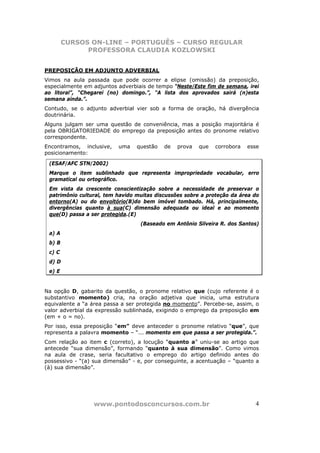CURSOS ON-LINE – PORTUGUÊS – CURSO REGULAR
              PROFESSORA CLAUDIA KOZLOWSKI


PREPOSIÇÃO EM ADJUNTO ADVERBIAL
Vimos na aula passada que pode ocorrer a elipse (omissão) da preposição,
especialmente em adjuntos adverbiais de tempo “Neste/Este fim de semana, irei
ao litoral”, “Chegarei (no) domingo.”, “A lista dos aprovados sairá (n)esta
semana ainda.”.
Contudo, se o adjunto adverbial vier sob a forma de oração, há divergência
doutrinária.
Alguns julgam ser uma questão de conveniência, mas a posição majoritária é
pela OBRIGATORIEDADE do emprego da preposição antes do pronome relativo
correspondente.
Encontramos, inclusive,   uma    questão   de   prova   que   corrobora   esse
posicionamento:

 (ESAF/AFC STN/2002)
 Marque o item sublinhado que representa impropriedade vocabular, erro
 gramatical ou ortográfico.
 Em vista da crescente conscientização sobre a necessidade de preservar o
 patrimônio cultural, tem havido muitas discussões sobre a proteção da área do
 entorno(A) ou do envoltório(B)do bem imóvel tombado. Há, principalmente,
 divergências quanto à sua(C) dimensão adequada ou ideal e ao momento
 que(D) passa a ser protegida.(E)
                                  (Baseado em Antônio Silveira R. dos Santos)
 a) A
 b) B
 c) C
 d) D
 e) E


Na opção D, gabarito da questão, o pronome relativo que (cujo referente é o
substantivo momento) cria, na oração adjetiva que inicia, uma estrutura
equivalente a “a área passa a ser protegida no momento”. Percebe-se, assim, o
valor adverbial da expressão sublinhada, exigindo o emprego da preposição em
(em + o = no).
Por isso, essa preposição “em” deve anteceder o pronome relativo “que”, que
representa a palavra momento – “... momento em que passa a ser protegida.”.
Com relação ao item c (correto), a locução “quanto a” uniu-se ao artigo que
antecede “sua dimensão”, formando “quanto à sua dimensão”. Como vimos
na aula de crase, seria facultativo o emprego do artigo definido antes do
possessivo - “(a) sua dimensão” - e, por conseguinte, a acentuação – “quanto a
(à) sua dimensão”.




                 www.pontodosconcursos.com.br                               4
 