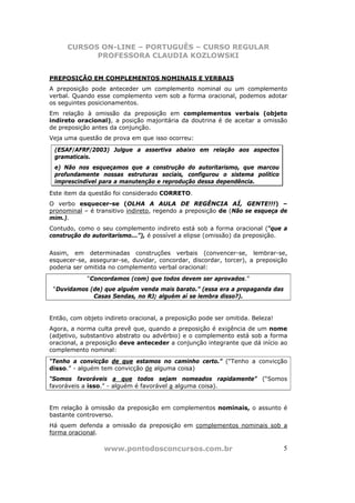 CURSOS ON-LINE – PORTUGUÊS – CURSO REGULAR
            PROFESSORA CLAUDIA KOZLOWSKI


PREPOSIÇÃO EM COMPLEMENTOS NOMINAIS E VERBAIS
A preposição pode anteceder um complemento nominal ou um complemento
verbal. Quando esse complemento vem sob a forma oracional, podemos adotar
os seguintes posicionamentos.
Em relação à omissão da preposição em complementos verbais (objeto
indireto oracional), a posição majoritária da doutrina é de aceitar a omissão
de preposição antes da conjunção.
Veja uma questão de prova em que isso ocorreu:

 (ESAF/AFRF/2003) Julgue a assertiva abaixo em relação aos aspectos
 gramaticais.
 e) Não nos esqueçamos que a construção do autoritarismo, que marcou
 profundamente nossas estruturas sociais, configurou o sistema político
 imprescindível para a manutenção e reprodução dessa dependência.

Este item da questão foi considerado CORRETO.
O verbo esquecer-se (OLHA A AULA DE REGÊNCIA AÍ, GENTE!!!) –
pronominal – é transitivo indireto, regendo a preposição de (Não se esqueça de
mim.).
Contudo, como o seu complemento indireto está sob a forma oracional (“que a
construção do autoritarismo...”), é possível a elipse (omissão) da preposição.


Assim, em determinadas construções verbais (convencer-se, lembrar-se,
esquecer-se, assegurar-se, duvidar, concordar, discordar, torcer), a preposição
poderia ser omitida no complemento verbal oracional:
            “Concordamos (com) que todos devem ser aprovados.”
 “Duvidamos (de) que alguém venda mais barato.” (essa era a propaganda das
             Casas Sendas, no RJ; alguém aí se lembra disso?).


Então, com objeto indireto oracional, a preposição pode ser omitida. Beleza!
Agora, a norma culta prevê que, quando a preposição é exigência de um nome
(adjetivo, substantivo abstrato ou advérbio) e o complemento está sob a forma
oracional, a preposição deve anteceder a conjunção integrante que dá início ao
complemento nominal:
“Tenho a convicção de que estamos no caminho certo.” (“Tenho a convicção
disso.” - alguém tem convicção de alguma coisa)
“Somos favoráveis a que todos sejam nomeados rapidamente” (“Somos
favoráveis a isso.” - alguém é favorável a alguma coisa).


Em relação à omissão da preposição em complementos nominais, o assunto é
bastante controverso.
Há quem defenda a omissão da preposição em complementos nominais sob a
forma oracional.

                  www.pontodosconcursos.com.br                                 5
 