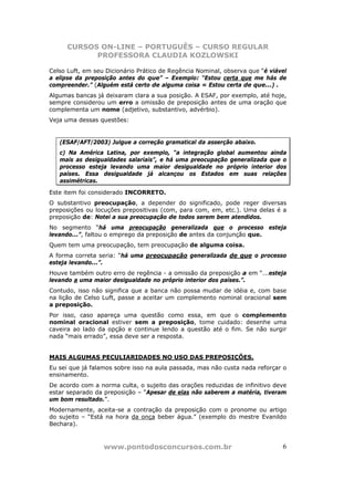 CURSOS ON-LINE – PORTUGUÊS – CURSO REGULAR
            PROFESSORA CLAUDIA KOZLOWSKI

Celso Luft, em seu Dicionário Prático de Regência Nominal, observa que “é viável
a elipse da preposição antes do que” – Exemplo: “Estou certa que me hás de
compreender.” (Alguém está certo de alguma coisa = Estou certa de que...) .
Algumas bancas já deixaram clara a sua posição. A ESAF, por exemplo, até hoje,
sempre considerou um erro a omissão de preposição antes de uma oração que
complementa um nome (adjetivo, substantivo, advérbio).
Veja uma dessas questões:


   (ESAF/AFT/2003) Julgue a correção gramatical da asserção abaixo.
   c) Na América Latina, por exemplo, “a integração global aumentou ainda
   mais as desigualdades salariais”, e há uma preocupação generalizada que o
   processo esteja levando uma maior desigualdade no próprio interior dos
   países. Essa desigualdade já alcançou os Estados em suas relações
   assimétricas.

Este item foi considerado INCORRETO.
O substantivo preocupação, a depender do significado, pode reger diversas
preposições ou locuções prepositivas (com, para com, em, etc.). Uma delas é a
preposição de: Notei a sua preocupação de todos serem bem atendidos.
No segmento “há uma preocupação generalizada que o processo esteja
levando...”, faltou o emprego da preposição de antes da conjunção que.
Quem tem uma preocupação, tem preocupação de alguma coisa.
A forma correta seria: “há uma preocupação generalizada de que o processo
esteja levando...”.
Houve também outro erro de regência - a omissão da preposição a em “...esteja
levando a uma maior desigualdade no próprio interior dos países.”.
Contudo, isso não significa que a banca não possa mudar de idéia e, com base
na lição de Celso Luft, passe a aceitar um complemento nominal oracional sem
a preposição.
Por isso, caso apareça uma questão como essa, em que o complemento
nominal oracional estiver sem a preposição, tome cuidado: desenhe uma
caveira ao lado da opção e continue lendo a questão até o fim. Se não surgir
nada “mais errado”, essa deve ser a resposta.


MAIS ALGUMAS PECULIARIDADES NO USO DAS PREPOSIÇÕES.
Eu sei que já falamos sobre isso na aula passada, mas não custa nada reforçar o
ensinamento.
De acordo com a norma culta, o sujeito das orações reduzidas de infinitivo deve
estar separado da preposição – “Apesar de elas não saberem a matéria, tiveram
um bom resultado.”.
Modernamente, aceita-se a contração da preposição com o pronome ou artigo
do sujeito – “Está na hora da onça beber água.” (exemplo do mestre Evanildo
Bechara).



                  www.pontodosconcursos.com.br                                6
 