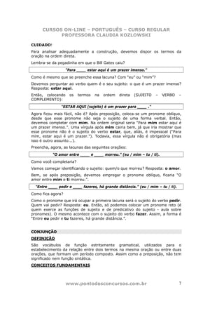 CURSOS ON-LINE – PORTUGUÊS – CURSO REGULAR
           PROFESSORA CLAUDIA KOZLOWSKI

CUIDADO!
Para analisar adequadamente a construção, devemos dispor os termos da
oração na ordem direta.
Lembra-se da pegadinha em que o Bill Gates caiu?
                   “Para ____ estar aqui é um prazer imenso.”
Como é mesmo que se preenche essa lacuna? Com “eu” ou “mim”?
Devemos perguntar ao verbo quem é o seu sujeito: o que é um prazer imenso?
Resposta: estar aqui.
Então, colocando     os   termos   na   ordem   direta   (SUJEITO   –   VERBO     –
COMPLEMENTO):
                “ESTAR AQUI (sujeito) é um prazer para ____ .”
Agora ficou mais fácil, não é? Após preposição, coloca-se um pronome oblíquo,
desde que esse pronome não seja o sujeito de uma forma verbal. Então,
devemos completar com mim. Na ordem original seria “Para mim estar aqui é
um prazer imenso.”. Uma vírgula após mim cairia bem, já que iria mostrar que
esse pronome não é o sujeito do verbo estar, que, aliás, é impessoal (“Para
mim, estar aqui é um prazer.”). Todavia, essa vírgula não é obrigatória (mas
isso é outro assunto...).
Preencha, agora, as lacunas das seguintes orações:
           “O amor entre ____ e ____ morreu.” (eu / mim – tu / ti).
Como você completaria?
Vamos começar identificando o sujeito: quem/o que morreu? Resposta: o amor.
Bem, se após preposição, devemos empregar o pronome oblíquo, ficaria “O
amor entre mim e ti morreu.”.
  “Entre ____ pedir e ____ fazeres, há grande distância.” (eu / mim – tu / ti).
Como fica agora?
Como o pronome que irá ocupar a primeira lacuna será o sujeito do verbo pedir.
Quem vai pedir? Resposta: eu. Então, só podemos colocar um pronome reto (é
quem exerce as funções de sujeito e de predicativo do sujeito - aula sobre
pronomes). O mesmo acontece com o sujeito do verbo fazer. Assim, a forma é
“Entre eu pedir e tu fazeres, há grande distância.”.


CONJUNÇÃO
DEFINIÇÃO
São vocábulos de função estritamente gramatical, utilizados para o
estabelecimento da relação entre dois termos na mesma oração ou entre duas
orações, que formam um período composto. Assim como a preposição, não tem
significado nem função sintática.
CONCEITOS FUNDAMENTAIS




                   www.pontodosconcursos.com.br                                   7
 