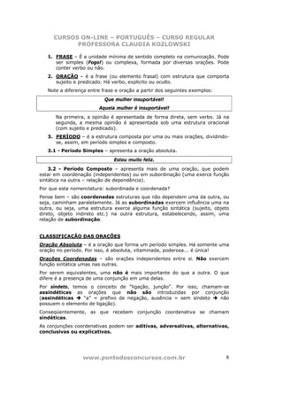 CURSOS ON-LINE – PORTUGUÊS – CURSO REGULAR
           PROFESSORA CLAUDIA KOZLOWSKI

   1. FRASE – É a unidade mínima de sentido completo na comunicação. Pode
      ser simples (Fogo!) ou complexa, formada por diversas orações. Pode
      conter verbo ou não.
   2. ORAÇÃO – é a frase (ou elemento frasal) com estrutura que comporta
      sujeito e predicado. Há verbo, explicito ou oculto.
   Note a diferença entre frase e oração a partir dos seguintes exemplos:
                           Que mulher insuportável!
                        Aquela mulher é insuportável!
      Na primeira, a opinião é apresentada de forma direta, sem verbo. Já na
      segunda, a mesma opinião é apresentada sob uma estrutura oracional
      (com sujeito e predicado).
   3. PERÍODO – é a estrutura composta por uma ou mais orações, dividindo-
      se, assim, em período simples e composto.
   3.1 - Período Simples – apresenta a oração absoluta.
                               Estou muito feliz.
    3.2 - Período Composto – apresenta mais de uma oração, que podem
estar em coordenação (independentes) ou em subordinação (uma exerce função
sintática na outra – relação de dependência).
Por que esta nomenclatura: subordinada e coordenada?
Pense bem – são coordenadas estruturas que não dependem uma da outra, ou
seja, caminham paralelamente. Já as subordinadas exercem influência uma na
outra, ou seja, uma estrutura exerce alguma função sintática (sujeito, objeto
direto, objeto indireto etc.) na outra estrutura, estabelecendo, assim, uma
relação de subordinação.


CLASSIFICAÇÃO DAS ORAÇÕES
Oração Absoluta – é a oração que forma um período simples. Há somente uma
oração no período. Por isso, é absoluta, vitaminada, poderosa... é única!
Orações Coordenadas – são orações independentes entre si. Não exercem
função sintática umas nas outras.
Por serem equivalentes, uma não é mais importante do que a outra. O que
difere é a presença de uma conjunção em uma delas.
Por síndeto, temos o conceito de “ligação, junção”. Por isso, chamam-se
assindéticas as orações que não são introduzidas por conjunção
(assindéticas    “a” = prefixo de negação, ausência = sem síndeto   não
possuem o elemento de ligação).
Conseqüentemente, as que recebem conjunção coordenativa se chamam
sindéticas.
As conjunções coordenativas podem ser aditivas, adversativas, alternativas,
conclusivas ou explicativas.




                 www.pontodosconcursos.com.br                               8
 