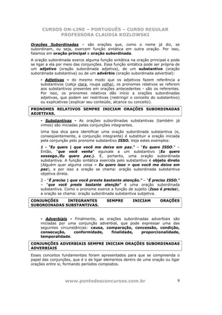 CURSOS ON-LINE – PORTUGUÊS – CURSO REGULAR
            PROFESSORA CLAUDIA KOZLOWSKI

Orações Subordinadas – são orações que, como o nome já diz, se
subordinam, ou seja, exercem função sintática em outra oração. Por isso,
falamos em oração principal e oração subordinada.
A oração subordinada exerce alguma função sintática na oração principal e pode
se ligar a ela por meio das conjunções. Essa função sintática pode ser própria de
um adjetivo (oração subordinada adjetiva), de um substantivo (oração
subordinada substantiva) ou de um advérbio (oração subordinada adverbial):
     - Adjetivas – do mesmo modo que os adjetivos fazem referência a
     substantivos (calça clara, roupa velha), os pronomes relativos se referem
     aos substantivos presentes em orações antecedentes - são os referentes.
     Por isso, os pronomes relativos dão início a orações subordinadas
     adjetivas, que podem ser restritivas (restringir o conceito do substantivo)
     ou explicativas (explicar seu conteúdo, alcance ou conceito).
PRONOMES RELATIVOS SEMPRE INICIAM ORAÇÕES SUBORDINADAS
ADJETIVAS.
     - Substantivas - As orações subordinadas substantivas (também já
     vimos) são iniciadas pelas conjunções integrantes.
     Uma boa dica para identificar uma oração subordinada substantiva (e,
     conseqüentemente, a conjunção integrante) é substituir a oração iniciada
     pela conjunção pelo pronome substantivo ISSO. Veja estes exemplos:
     1 - “Eu quero | que você me deixe em paz.” – “Eu quero ISSO.” –
     Então, “que você venha” equivale a um substantivo (Eu quero
     sossego./Eu quero paz.). É, portanto, uma oração subordinada
     substantiva. A função sintática exercida pelo substantivo é objeto direto
     (Alguém quer alguma coisa = Eu quero isso = que você me deixe em
     paz), e por isso a oração se chama: oração subordinada substantiva
     objetiva direta.
     2 - “É preciso | que você preste bastante atenção.” – “É preciso ISSO.”
     – “que você preste bastante atenção” é uma oração subordinada
     substantiva. Como o pronome exerce a função de sujeito (Isso é preciso),
     a oração se chama: oração subordinada substantiva subjetiva.
CONJUNÇÕES    INTEGRANTES                SEMPRE        INICIAM        ORAÇÕES
SUBORDINADAS SUBSTANTIVAS.


     - Adverbiais - Finalmente, as orações subordinadas adverbiais são
     iniciadas por uma conjunção adverbial, que pode expressar uma das
     seguintes circunstâncias: causa, comparação, concessão, condição,
     consecução,      conformidade,     finalidade,  proporcionalidade,
     temporalidade.
CONJUNÇÕES ADVERBIAIS SEMPRE INICIAM ORAÇÕES SUBORDINADAS
ADVERBIAIS
Esses conceitos fundamentais foram apresentados para que se compreenda o
papel das conjunções, que é o de ligar elementos dentro de uma oração ou ligar
orações entre si, formando períodos compostos.



                  www.pontodosconcursos.com.br                                 9
 