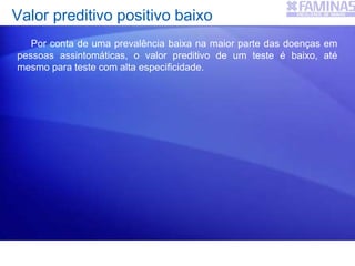 Valor preditivo positivo baixo
Por conta de uma prevalência baixa na maior parte das doenças em
pessoas assintomáticas, o valor preditivo de um teste é baixo, até
mesmo para teste com alta especificidade.
 