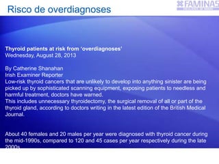 Risco de overdiagnoses
Thyroid patients at risk from ‘overdiagnoses’
Wednesday, August 28, 2013
By Catherine Shanahan
Irish Examiner Reporter
Low-risk thyroid cancers that are unlikely to develop into anything sinister are being
picked up by sophisticated scanning equipment, exposing patients to needless and
harmful treatment, doctors have warned.
This includes unnecessary thyroidectomy, the surgical removal of all or part of the
thyroid gland, according to doctors writing in the latest edition of the British Medical
Journal.
About 40 females and 20 males per year were diagnosed with thyroid cancer during
the mid-1990s, compared to 120 and 45 cases per year respectively during the late
2000s.
This “incongruity” between incidence rates and death rates is “most likely an effect of
 