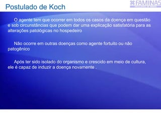 Postulado de Koch
O agente tem que ocorrer em todos os casos da doença em questão
e sob circunstâncias que podem dar uma explicação satisfatória para as
alterações patológicas no hospedeiro
Não ocorre em outras doenças como agente fortuito ou não
patogênico
Após ter sido isolado do organismo e crescido em meio de cultura,
ele é capaz de induzir a doença novamente .
 
