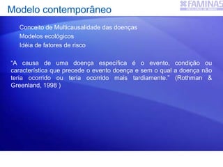 Modelo contemporâneo
Conceito de Multicausalidade das doenças
Modelos ecológicos
Idéia de fatores de risco
“A causa de uma doença específica é o evento, condição ou
característica que precede o evento doença e sem o qual a doença não
teria ocorrido ou teria ocorrido mais tardiamente.” (Rothman &
Greenland, 1998 )
 