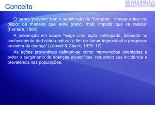Conceito
O termo 'prevenir' tem o significado de "preparar; chegar antes de;
dispor de maneira que evite (dano, mal); impedir que se realize"
(Ferreira, 1986).
A prevenção em saúde "exige uma ação antecipada, baseada no
conhecimento da história natural a fim de tornar improvável o progresso
posterior da doença" (Leavell & Clarck, 1976: 17).
As ações preventivas definem-se como intervenções orientadas a
evitar o surgimento de doenças específicas, reduzindo sua incidência e
prevalência nas populações.
 