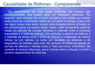 Causalidade de Rothman - Componentes
Os componentes de uma causa suficiente não precisa agir
simultaneamente; eles podem atuar em momentos diferentes. Por
exemplo, uma mutação em um proto-oncogene num células da próstata
pode promover a replicação celular em um ponto no tempo, e que pode
ser algum tempo mais tarde, quando outra mutação diminui a função de
um anti-oncogene na mesma célula. Assim, cada componente pode ter
causa um período de indução diferente (o intervalo entre a presença
exposições e o início da doença). Em contraste, o período de latência é
o intervalo de tempo entre o início da doença e a detecção da doença
clínica, ou por rastreio ou como um resultado de sintomas e de
diagnóstico de trabalho para cima. No contexto de testes de rastreio do
período de latência é referida como a "fase pré-clínica detectável." No
contexto de doença infecciosa, que é o tempo entre a infecção inicial e o
primeiro aparecimento de sintomas.
 