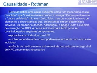 Causalidade - Rothman
Rothman define uma causa suficiente como "um mecanismo causal
completo", que "inevitavelmente produz a doença." Consequentemente,
a "causa suficiente" não é um único fator, mas um conjunto mínimo de
elementos e circunstâncias que, se presentes em um determinado
indivíduo, irá produzir a doença. Aschengrau e Seage usam o exemplo
de causação da AIDS. A causa suficiente para AIDS pode ser
constituído pelos seguintes componentes:
exposição a um indivíduo com HIV
envolver repetidamente no comportamento sexual de risco com esse
indivíduo
ausência de medicamentos anti-retrovirais que reduzem a carga viral
de HIVComponentes necessários
 