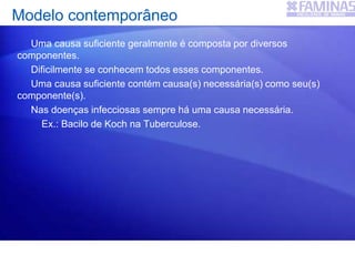 Modelo contemporâneo
Uma causa suficiente geralmente é composta por diversos
componentes.
Dificilmente se conhecem todos esses componentes.
Uma causa suficiente contém causa(s) necessária(s) como seu(s)
componente(s).
Nas doenças infecciosas sempre há uma causa necessária.
Ex.: Bacilo de Koch na Tuberculose.
 