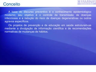 Conceito
A base do discurso preventivo é o conhecimento epidemiológico
moderno; seu objetivo é o controle da transmissão de doenças
infecciosas e a redução do risco de doenças degenerativas ou outros
agravos específicos.
Os projetos de prevenção e de educação em saúde estruturam-se
mediante a divulgação de informação científica e de recomendações
normativas de mudanças de hábitos.
 