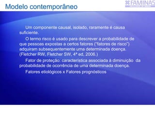 Modelo contemporâneo
Um componente causal, isolado, raramente é causa
suficiente.
O termo risco é usado para descrever a probabilidade de
que pessoas expostas a certos fatores (“fatores de risco”)
adquiram subsequentemente uma determinada doença.
(Fletcher RW, Fletcher SW, 4ª ed, 2006.)
Fator de proteção: característica associada à diminuição da
probabilidade de ocorrência de uma determinada doença.
Fatores etiológicos x Fatores prognósticos
 