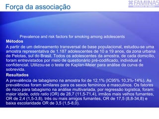 Força da associação
Métodos
A partir de um delineamento transversal de base populacional, estudou-se uma
amostra representativa de 1.187 adolescentes de 10 a 19 anos, da zona urbana
de Pelotas, sul do Brasil. Todos os adolescentes da amostra, de cada domicílio,
foram entrevistados por meio de questionário pré-codificado, individual e
confidencial. Utilizou-se o teste de Kaplan-Meier para análise da curva de
sobrevida.
Resultados
A prevalência de tabagismo na amostra foi de 12,1% (IC95% 10,3%-14%). As
prevalências foram similares para os sexos femininos e masculinos. Os fatores
de risco para tabagismo na análise multivariada, por regressão logística, foram:
maior idade, odds ratio (OR) de 28,7 (11,5-71,4), irmãos mais velhos fumantes,
OR de 2,4 (1,5-3,8), três ou mais amigos fumantes, OR de 17,5 (8,8-34,8) e
baixa escolaridade OR de 3,5 (1,5-8,0).
Prevalence and risk factors for smoking among adolescents
 
