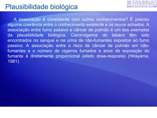 Plausibilidade biológica
A associação é consistente com outros conhecimentos? É preciso
alguma coerência entre o conhecimento existente e os novos achados. A
associação entre fumo passivo e câncer de pulmão é um dos exemplos
da plausibilidade biológica. Carcinógenos do tabaco têm sido
encontrados no sangue e na urina de não-fumantes expostos ao fumo
passivo. A associação entre o risco de câncer de pulmão em não-
fumantes e o número de cigarros fumados e anos de exposição do
fumante é diretamente proporcional (efeito dose-resposta) (Hirayama,
1981).
 