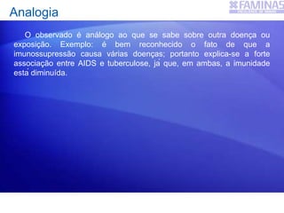 Analogia
O observado é análogo ao que se sabe sobre outra doença ou
exposição. Exemplo: é bem reconhecido o fato de que a
imunossupressão causa várias doenças; portanto explica-se a forte
associação entre AIDS e tuberculose, já que, em ambas, a imunidade
está diminuída.
 