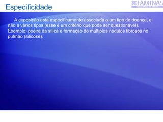 Especificidade
A exposição está especificamente associada a um tipo de doença, e
não a vários tipos (esse é um critério que pode ser questionável).
Exemplo: poeira da sílica e formação de múltiplos nódulos fibrosos no
pulmão (silicose).
 