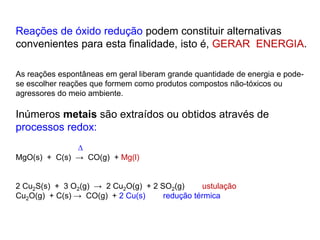 Reações de óxido redução podem constituir alternativas
convenientes para esta finalidade, isto é, GERAR ENERGIA.
As reações espontâneas em geral liberam grande quantidade de energia e pode-
se escolher reações que formem como produtos compostos não-tóxicos ou
agressores do meio ambiente.
Inúmeros metais são extraídos ou obtidos através de
processos redox:

MgO(s) + C(s) → CO(g) + Mg(l)
2 Cu2S(s) + 3 O2(g) → 2 Cu2O(g) + 2 SO2(g) ustulação
Cu2O(g) + C(s) → CO(g) + 2 Cu(s) redução térmica
 