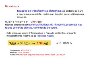 Reações de transferência eletrônica são bastante comuns
e ocorrem em condições muito mais brandas que as utilizadas na
indústria.
Na natureza:
N2(g) + 8 H+(aq) + 6 e- → 2 NH4
+(aq)
Reação catalisada por bactérias fixadoras de nitrogênio, presentes nas
raízes de certas plantas, como feijão ou sorgo.
Este processo ocorre à Temperatura e Pressão ambientes, enquanto
industrialmente recorre-se ao Processo Haber:
N2(g) + 3 H2(g)  2 NH3(g) H = - 92,22 KJ
Temperatura: 400 a 600 °C
Pressão: 140 a 340 atm
Catalisador: FeO com pequenas impurezas de AlO, MgO, CaO e K2O
 