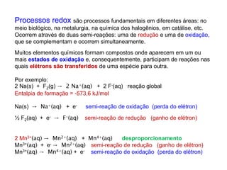 Processos redox são processos fundamentais em diferentes áreas: no
meio biológico, na metalurgia, na química dos halogênios, em catálise, etc.
Ocorrem através de duas semi-reações: uma de redução e uma de oxidação,
que se complementam e ocorrem simultaneamente.
Muitos elementos químicos formam compostos onde aparecem em um ou
mais estados de oxidação e, consequentemente, participam de reações nas
quais elétrons são transferidos de uma espécie para outra.
Por exemplo:
2 Na(s) + F2(g) → 2 Na+(aq) + 2 F-(aq) reação global
Entalpia de formação = -573,6 kJ/mol
Na(s) → Na+(aq) + e- semi-reação de oxidação (perda do elétron)
½ F2(aq) + e- → F-(aq) semi-reação de redução (ganho de elétron)
2 Mn3+(aq) → Mn2+(aq) + Mn4+(aq) desproporcionamento
Mn3+(aq) + e- → Mn2+(aq) semi-reação de redução (ganho de elétron)
Mn3+(aq) → Mn4+(aq) + e- semi-reação de oxidação (perda do elétron)
 