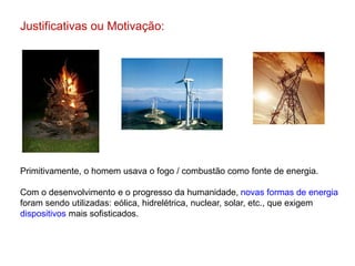 Justificativas ou Motivação:
Primitivamente, o homem usava o fogo / combustão como fonte de energia.
Com o desenvolvimento e o progresso da humanidade, novas formas de energia
foram sendo utilizadas: eólica, hidrelétrica, nuclear, solar, etc., que exigem
dispositivos mais sofisticados.
 