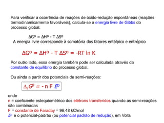 Para verificar a ocorrência de reações de óxido-redução espontâneas (reações
termodinamicamente favoráveis), calcula-se a energia livre de Gibbs do
processo global.
∆Gº = ∆Hº - T ∆Sº
A energia livre corresponde à somatória dos fatores entálpico e entrópico
∆Gº = ∆Hº - T ∆Sº = -RT ln K
Por outro lado, essa energia também pode ser calculada através da
constante de equilíbrio do processo global.
Ou ainda a partir dos potenciais de semi-reações:
rG0 = - n F Eo
onde
n = coeficiente estequiométrico dos elétrons transferidos quando as semi-reações
são combinadas
F = constante de Faraday = 96,48 kC/mol
Eo é o potencial-padrão (ou potencial padrão de redução), em Volts
 